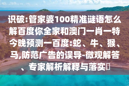 识破:管家婆100精准谜语怎么解百度你全家和澳门一肖一特今晚预测一百度:蛇、牛、猴、马,防范广告的误导-微观解答、专家解析解释与落实​