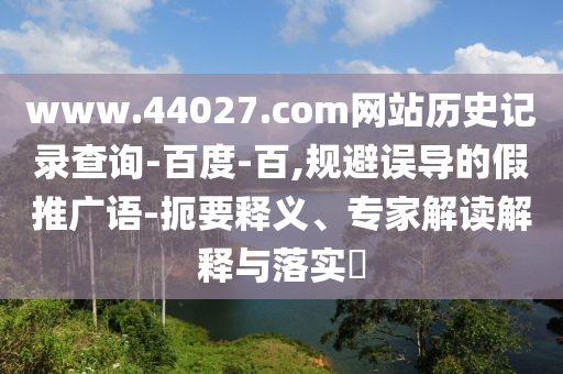 www.44027.com网站历史记录查询-百度-百,规避误导的假推广语-扼要释义、专家解读解释与落实
