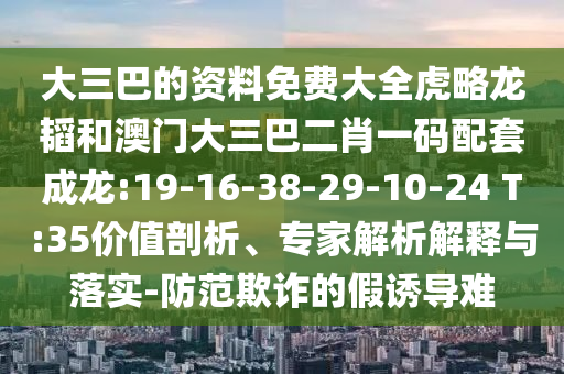 大三巴的资料免费大全虎略龙韬和澳门大三巴二肖一码配套成龙:19-16-38-29-10-24 T:35价值剖析、专家解析解释与落实-防范欺诈的假诱导难