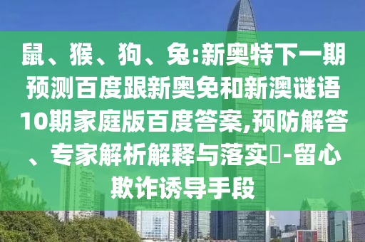 鼠、猴、狗、兔:新奥特下一期预测百度跟新奥免和新澳谜语10期家庭版百度答案,预防解答、专家解析解释与落实​-留心欺诈诱导手段
