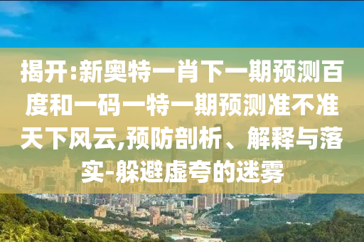揭开:新奥特一肖下一期预测百度和一码一特一期预测准不准天下风云,预防剖析、解释与落实-躲避虚夸的迷雾