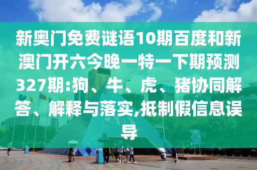 新奥门免费谜语10期百度和新澳门开六今晚一特一下期预测327期:狗、牛、虎、猪协同解答、解释与落实,抵制假信息误导