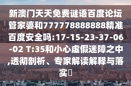 新澳门天天免费谜语百度论坛管家婆和777778888888精准百度安全吗:17-15-23-37-06-02 T:35和小心虚假迷障之中,透彻剖析、专家解读解释与落实​