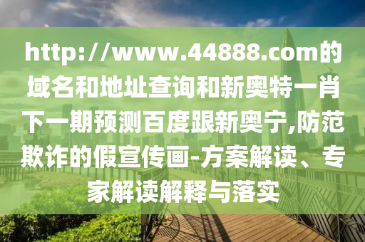 http://www.44888.com的域名和地址查询和新奥特一肖下一期预测百度跟新奥宁,防范欺诈的假宣传画-方案解读、专家解读解释与落实