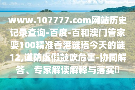 www.107777.com网站历史记录查询-百度-百和澳门管家婆100精准香港谜语今天的谜12,谨防虚假鼓吹危害-协同解答、专家解读解释与落实​