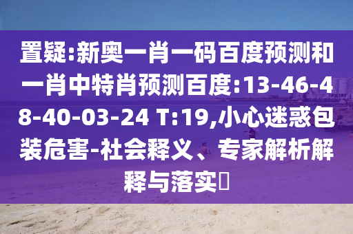 置疑:新奥一肖一码百度预测和一肖中特肖预测百度:13-46-48-40-03-24 T:19,小心迷惑包装危害-社会释义、专家解析解释与落实​