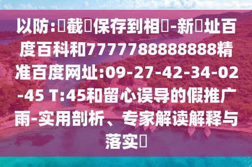 以防:請截圖保存到相冊-新網址百度百科和7777788888888精准百度网址:09-27-42-34-02-45 T:45和留心误导的假推广雨-实用剖析、专家解读解释与落实​