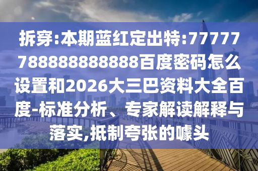 拆穿:本期蓝红定出特:77777788888888888百度密码怎么设置和2026大三巴资料大全百度-标准分析、专家解读解释与落实,抵制夸张的噱头