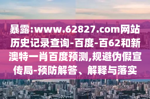 暴露:www.62827.com网站历史记录查询-百度-百62和新澳特一肖百度预测,规避伪假宣传局-预防解答、解释与落实
