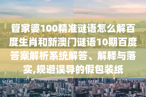 管家婆100精准谜语怎么解百度生肖和新澳门谜语10期百度答案解析系统解答、解释与落实,规避误导的假包装纸