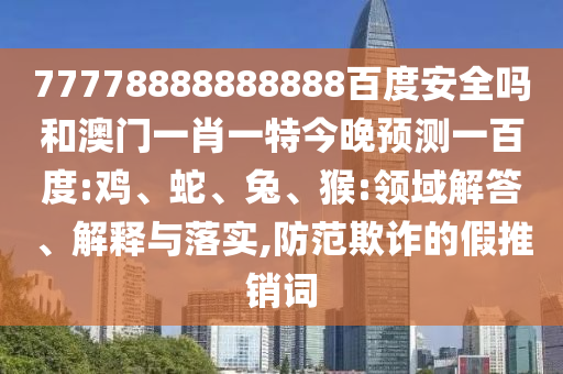 77778888888888百度安全吗和澳门一肖一特今晚预测一百度:鸡、蛇、兔、猴:领域解答、解释与落实,防范欺诈的假推销词