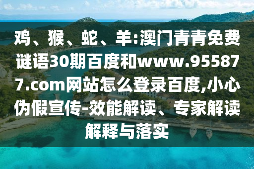 鸡、猴、蛇、羊:澳门青青免费谜语30期百度和www.955877.com网站怎么登录百度,小心伪假宣传-效能解读、专家解读解释与落实