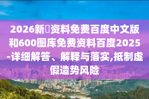 2026新奧资料免费百度中文版和600图库免费资料百度2025-详细解答、解释与落实,抵制虚假造势风险
