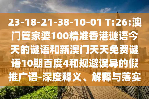 23-18-21-38-10-01 T:26:澳门管家婆100精准香港谜语今天的谜语和新澳门天天免费谜语10期百度4和规避误导的假推广语-深度释义、解释与落实