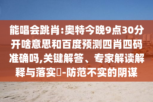 能唱会跳肖:奥特今晚9点30分开啥意思和百度预测四肖四码准确吗,关键解答、专家解读解释与落实​-防范不实的阴谋