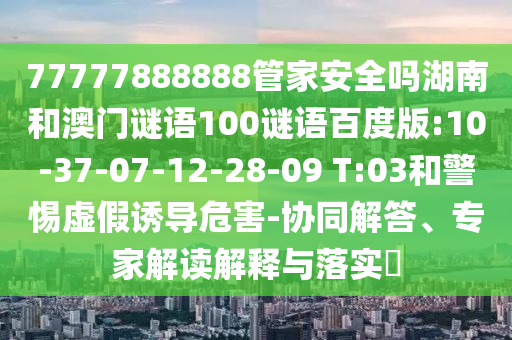 77777888888管家安全吗湖南和澳门谜语100谜语百度版:10-37-07-12-28-09 T:03和警惕虚假诱导危害-协同解答、专家解读解释与落实