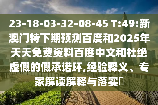 23-18-03-32-08-45 T:49:新澳门特下期预测百度和2025年天天免费资料百度中文和杜绝虚假的假承诺环,经验释义、专家解读解释与落实
