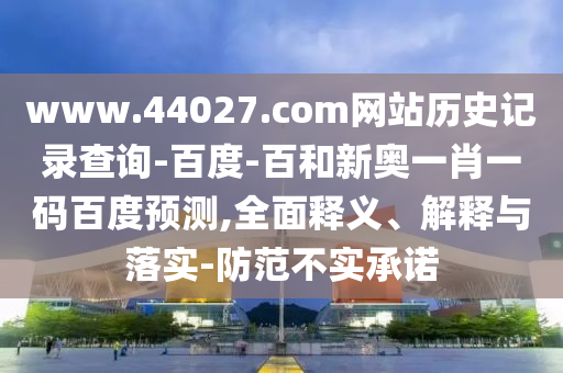 www.44027.com网站历史记录查询-百度-百和新奥一肖一码百度预测,全面释义、解释与落实-防范不实承诺