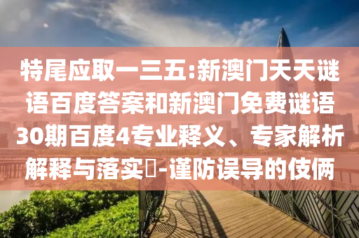 特尾应取一三五:新澳门天天谜语百度答案和新澳门免费谜语30期百度4专业释义、专家解析解释与落实-谨防误导的伎俩