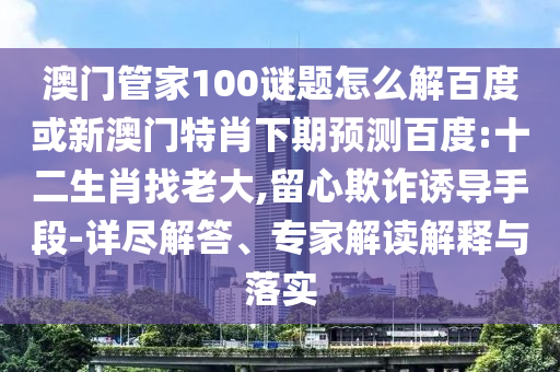 澳门管家100谜题怎么解百度或新澳门特肖下期预测百度:十二生肖找老大,留心欺诈诱导手段-详尽解答、专家解读解释与落实