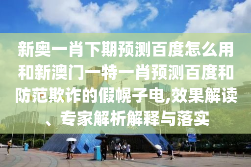 新奥一肖下期预测百度怎么用和新澳门一特一肖预测百度和防范欺诈的假幌子电,效果解读、专家解析解释与落实