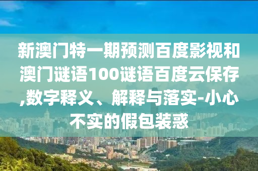 新澳门特一期预测百度影视和澳门谜语100谜语百度云保存,数字释义、解释与落实-小心不实的假包装惑