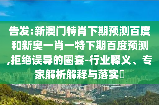 告发:新澳门特肖下期预测百度和新奥一肖一特下期百度预测,拒绝误导的圈套-行业释义、专家解析解释与落实