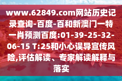 www.62849.com网站历史记录查询-百度-百和新澳门一特一肖预测百度:01-39-25-32-06-15 T:25和小心误导宣传风险,评估解读、专家解读解释与落实