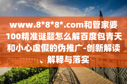 www.8*8*8*.com和管家婆100精准谜题怎么解百度包青天和小心虚假的伪推广-创新解读、解释与落实