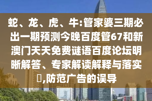 蛇、龙、虎、牛:管家婆三期必出一期预测今晚百度管67和新澳门天天免费谜语百度论坛明晰解答、专家解读解释与落实​,防范广告的误导