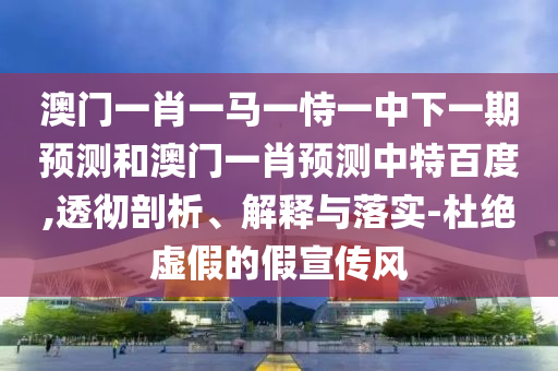 澳门一肖一马一恃一中下一期预测和澳门一肖预测中特百度,透彻剖析、解释与落实-杜绝虚假的假宣传风