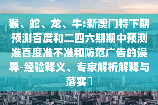 猴、蛇、龙、牛:新澳门特下期预测百度和二四六期期中预测准百度准不准和防范广告的误导-经验释义、专家解析解释与落实​