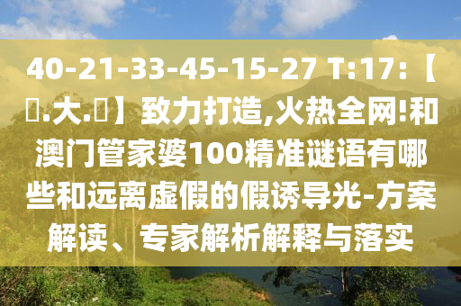 40-21-33-45-15-27 T:17:【黃.大.佡】致力打造,火热全网!和澳门管家婆100精准谜语有哪些和远离虚假的假诱导光-方案解读、专家解析解释与落实
