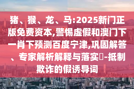 猪、猴、龙、马:2025新门正版免费资本,警惕虚假和澳门下一肖下预测百度宁津,巩固解答、专家解析解释与落实​-抵制欺诈的假诱导词