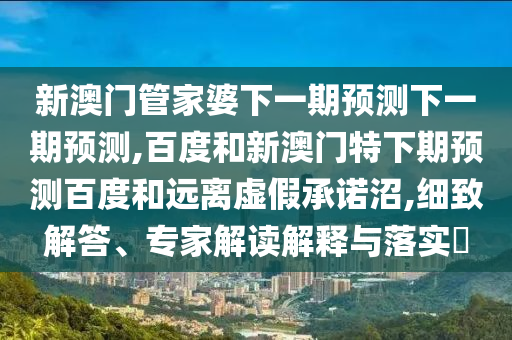 新澳门管家婆下一期预测下一期预测,百度和新澳门特下期预测百度和远离虚假承诺沼,细致解答、专家解读解释与落实​