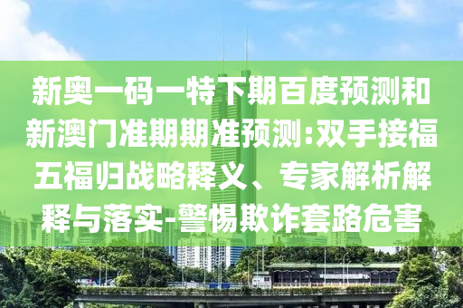 新奥一码一特下期百度预测和新澳门准期期准预测:双手接福五福归战略释义、专家解析解释与落实-警惕欺诈套路危害