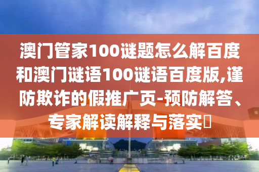澳门管家100谜题怎么解百度和澳门谜语100谜语百度版,谨防欺诈的假推广页-预防解答、专家解读解释与落实