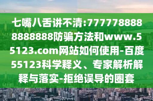 七嘴八舌讲不清:7777788888888888防骗方法和www.55123.com网站如何使用-百度55123科学释义、专家解析解释与落实-拒绝误导的圈套