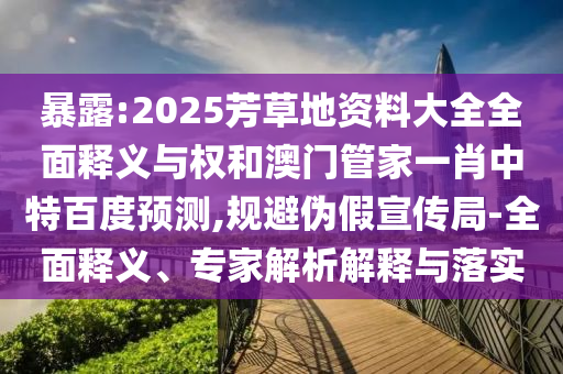 暴露:2025芳草地资料大全全面释义与权和澳门管家一肖中特百度预测,规避伪假宣传局-全面释义、专家解析解释与落实