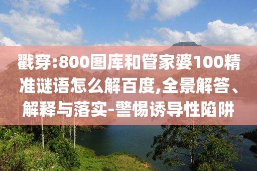 戳穿:800图库和管家婆100精准谜语怎么解百度,全景解答、解释与落实-警惕诱导性陷阱