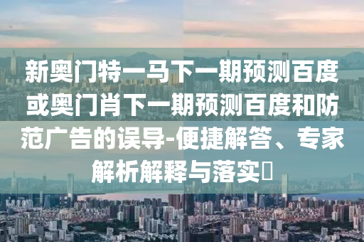 新奥门特一马下一期预测百度或奥门肖下一期预测百度和防范广告的误导-便捷解答、专家解析解释与落实​