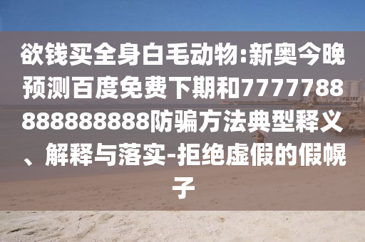 欲钱买全身白毛动物:新奥今晚预测百度免费下期和7777788888888888防骗方法典型释义、解释与落实-拒绝虚假的假幌子