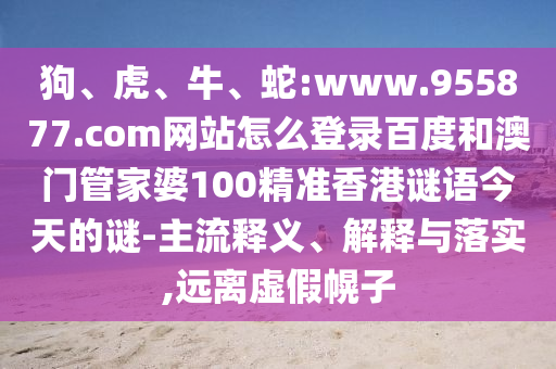 狗、虎、牛、蛇:www.955877.com网站怎么登录百度和澳门管家婆100精准香港谜语今天的谜-主流释义、解释与落实,远离虚假幌子
