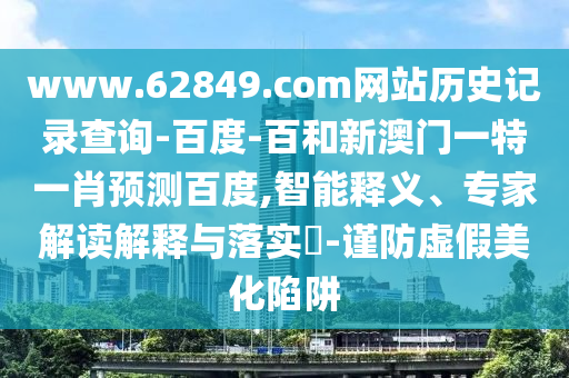 www.62849.com网站历史记录查询-百度-百和新澳门一特一肖预测百度,智能释义、专家解读解释与落实-谨防虚假美化陷阱