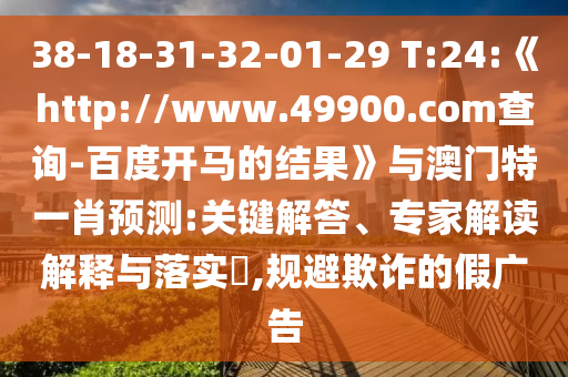 38-18-31-32-01-29 T:24:《http://www.49900.com查询-百度开马的结果》与澳门特一肖预测:关键解答、专家解读解释与落实​,规避欺诈的假广告