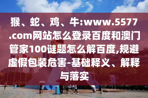 猴、蛇、鸡、牛:www.5577.com网站怎么登录百度和澳门管家100谜题怎么解百度,规避虚假包装危害-基础释义、解释与落实