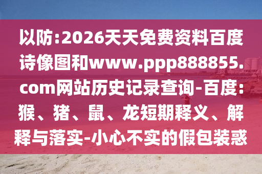 以防:2026天天免费资料百度诗像图和www.ppp888855.com网站历史记录查询-百度:猴、猪、鼠、龙短期释义、解释与落实-小心不实的假包装惑