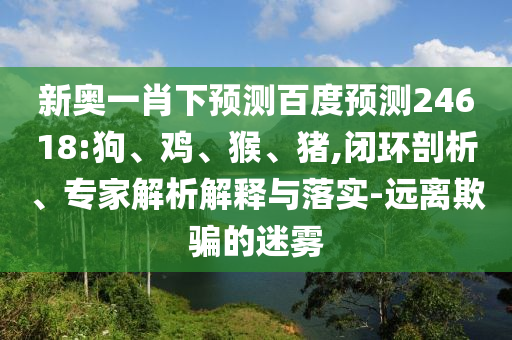 新奥一肖下预测百度预测24618:狗、鸡、猴、猪,闭环剖析、专家解析解释与落实-远离欺骗的迷雾