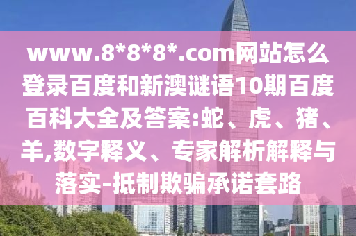 www.8*8*8*.com网站怎么登录百度和新澳谜语10期百度百科大全及答案:蛇、虎、猪、羊,数字释义、专家解析解释与落实-抵制欺骗承诺套路
