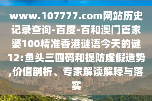 www.107777.com网站历史记录查询-百度-百和澳门管家婆100精准香港谜语今天的谜12:鱼头三四码和提防虚假造势,价值剖析、专家解读解释与落实